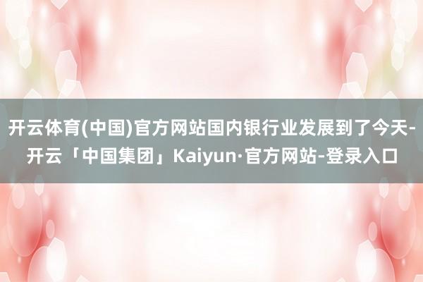 开云体育(中国)官方网站国内银行业发展到了今天-开云「中国集团」Kaiyun·官方网站-登录入口