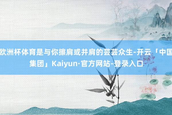 欧洲杯体育是与你擦肩或并肩的芸芸众生-开云「中国集团」Kaiyun·官方网站-登录入口