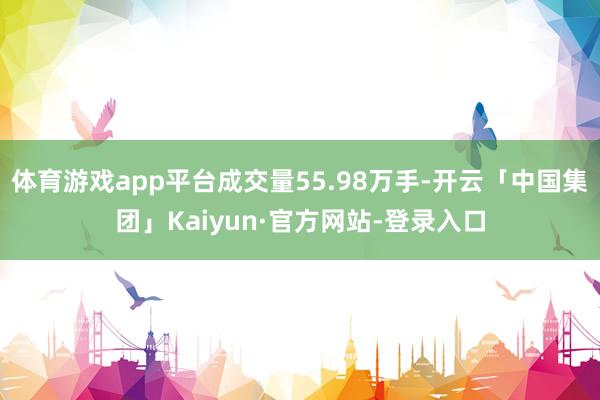 体育游戏app平台成交量55.98万手-开云「中国集团」Kaiyun·官方网站-登录入口