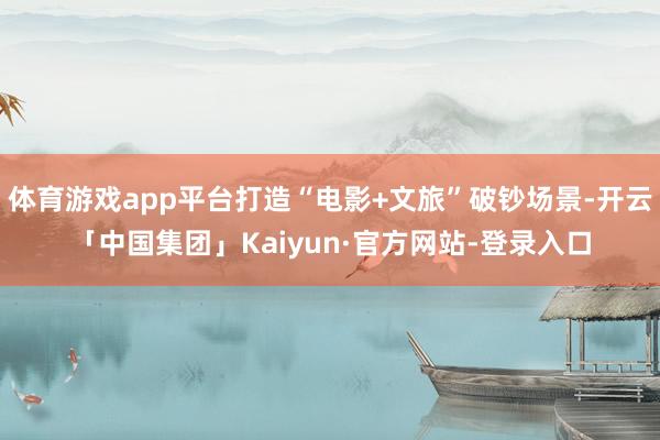 体育游戏app平台打造“电影+文旅”破钞场景-开云「中国集团」Kaiyun·官方网站-登录入口