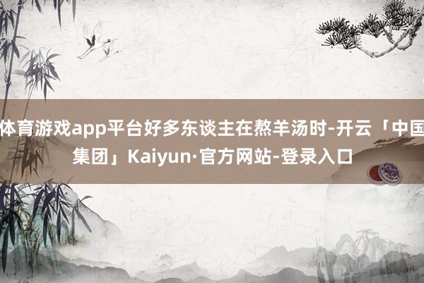 体育游戏app平台好多东谈主在熬羊汤时-开云「中国集团」Kaiyun·官方网站-登录入口