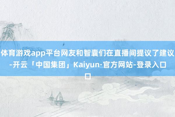 体育游戏app平台网友和智囊们在直播间提议了建议-开云「中国集团」Kaiyun·官方网站-登录入口