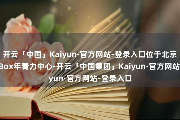 开云「中国」Kaiyun·官方网站-登录入口位于北京朝外The Box年青力中心-开云「中国集团」Kaiyun·官方网站-登录入口
