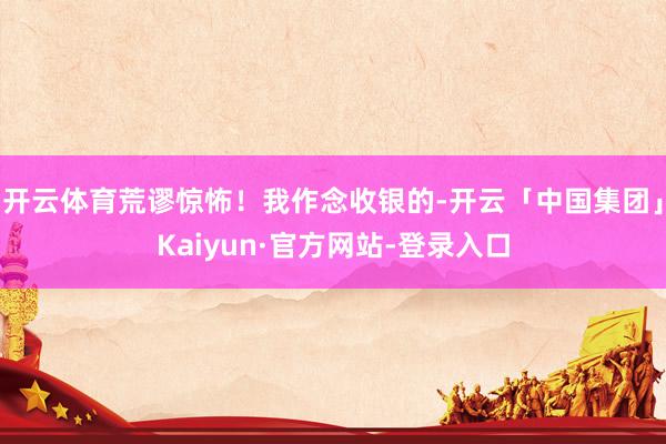 开云体育荒谬惊怖！我作念收银的-开云「中国集团」Kaiyun·官方网站-登录入口