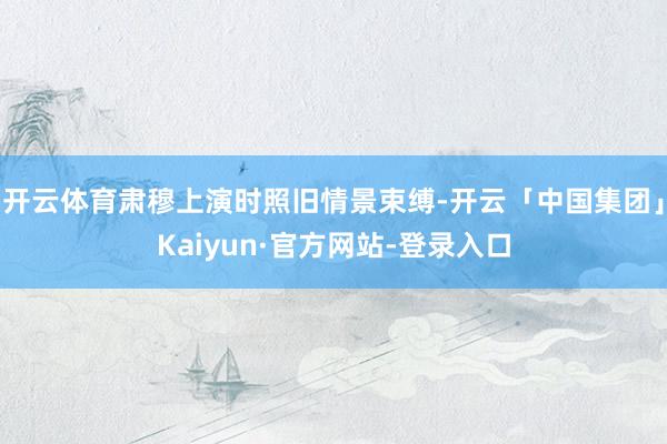 开云体育肃穆上演时照旧情景束缚-开云「中国集团」Kaiyun·官方网站-登录入口