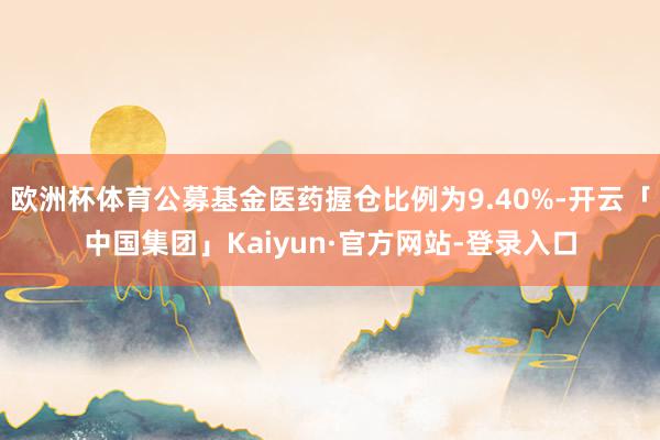 欧洲杯体育公募基金医药握仓比例为9.40%-开云「中国集团」Kaiyun·官方网站-登录入口