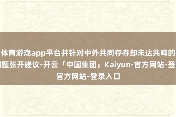 体育游戏app平台并针对中外共同存眷却未达共鸣的要紧问题张开磋议-开云「中国集团」Kaiyun·官方网站-登录入口