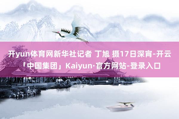 开yun体育网新华社记者 丁旭 摄　　17日深宵-开云「中国集团」Kaiyun·官方网站-登录入口