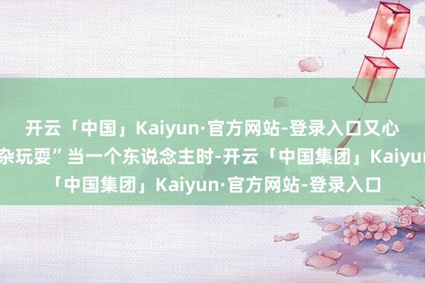 开云「中国」Kaiyun·官方网站-登录入口又心爱和一又友们通盘吵杂玩耍”当一个东说念主时-开云「中国集团」Kaiyun·官方网站-登录入口