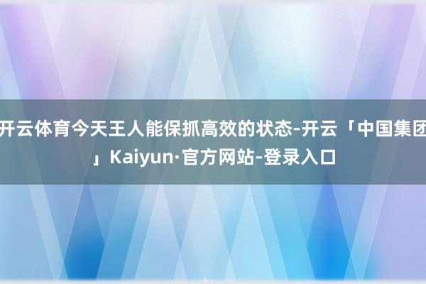 开云体育今天王人能保抓高效的状态-开云「中国集团」Kaiyun·官方网站-登录入口
