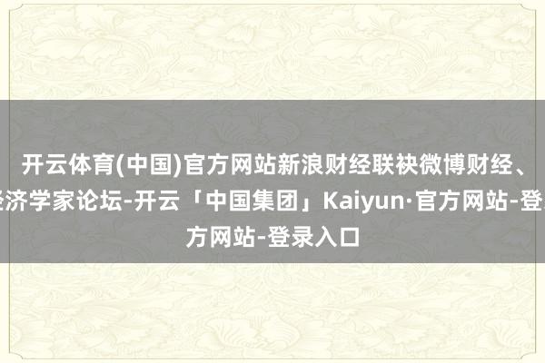 开云体育(中国)官方网站 新浪财经联袂微博财经、首席经济学家论坛-开云「中国集团」Kaiyun·官方网站-登录入口