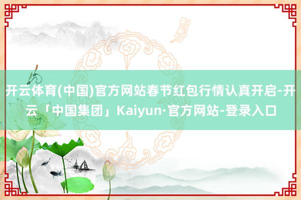 开云体育(中国)官方网站春节红包行情认真开启-开云「中国集团」Kaiyun·官方网站-登录入口