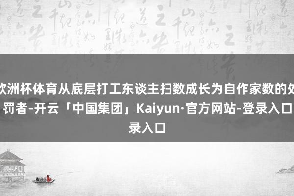 欧洲杯体育从底层打工东谈主扫数成长为自作家数的处罚者-开云「中国集团」Kaiyun·官方网站-登录入口