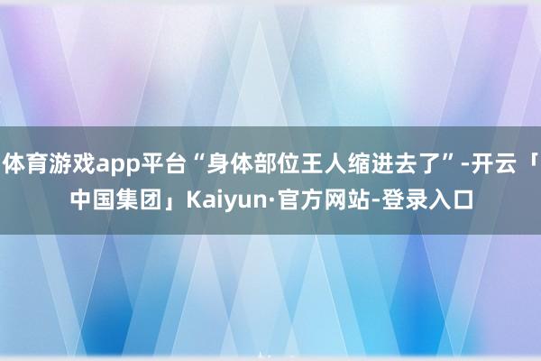 体育游戏app平台“身体部位王人缩进去了”-开云「中国集团」Kaiyun·官方网站-登录入口