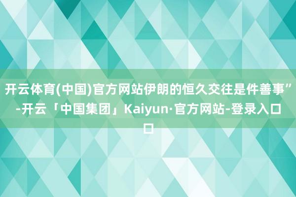 开云体育(中国)官方网站伊朗的恒久交往是件善事”-开云「中国集团」Kaiyun·官方网站-登录入口
