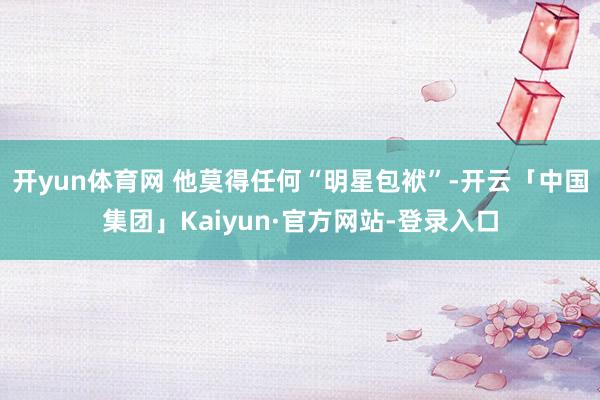 开yun体育网 他莫得任何“明星包袱”-开云「中国集团」Kaiyun·官方网站-登录入口