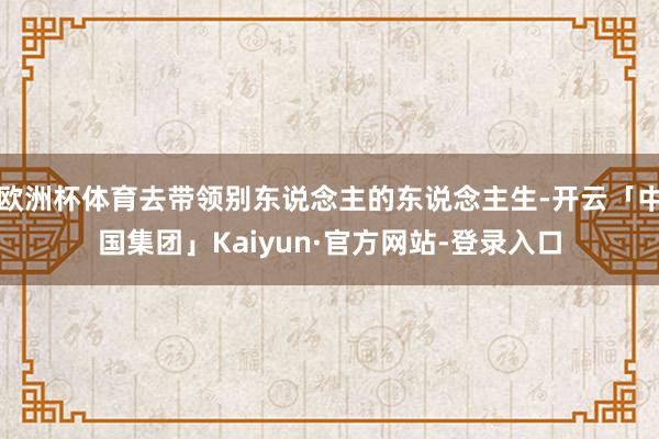 欧洲杯体育去带领别东说念主的东说念主生-开云「中国集团」Kaiyun·官方网站-登录入口