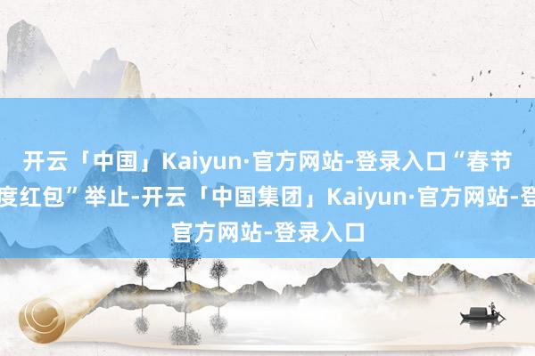 开云「中国」Kaiyun·官方网站-登录入口“春节提现额度红包”举止-开云「中国集团」Kaiyun·官方网站-登录入口