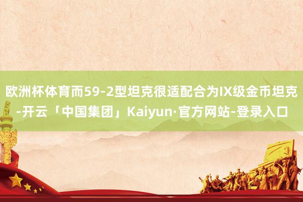 欧洲杯体育而59-2型坦克很适配合为IX级金币坦克-开云「中国集团」Kaiyun·官方网站-登录入口