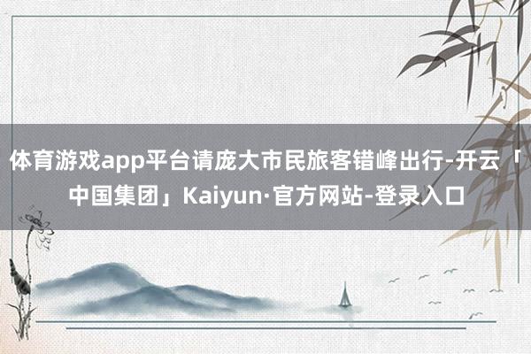 体育游戏app平台请庞大市民旅客错峰出行-开云「中国集团」Kaiyun·官方网站-登录入口