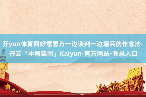 开yun体育网好意思方一边谈判一边增兵的作念法-开云「中国集团」Kaiyun·官方网站-登录入口