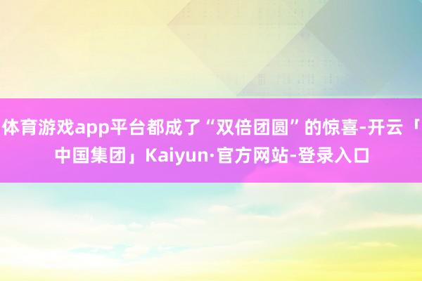 体育游戏app平台都成了“双倍团圆”的惊喜-开云「中国集团」Kaiyun·官方网站-登录入口