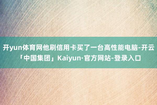 开yun体育网他刷信用卡买了一台高性能电脑-开云「中国集团」Kaiyun·官方网站-登录入口