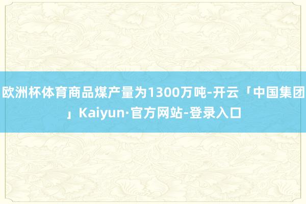 欧洲杯体育商品煤产量为1300万吨-开云「中国集团」Kaiyun·官方网站-登录入口
