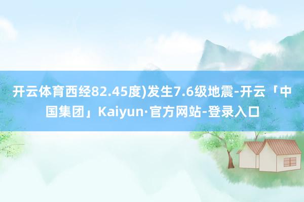 开云体育西经82.45度)发生7.6级地震-开云「中国集团」Kaiyun·官方网站-登录入口