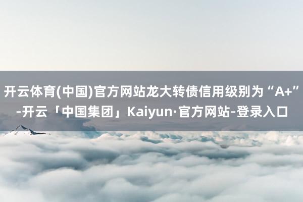 开云体育(中国)官方网站龙大转债信用级别为“A+”-开云「中国集团」Kaiyun·官方网站-登录入口