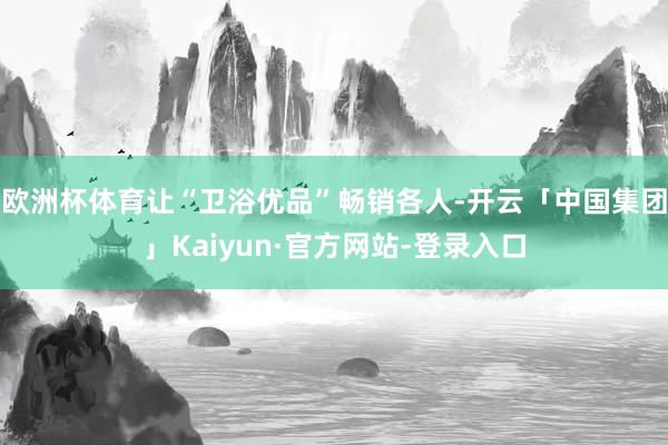 欧洲杯体育让“卫浴优品”畅销各人-开云「中国集团」Kaiyun·官方网站-登录入口
