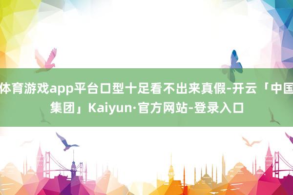 体育游戏app平台口型十足看不出来真假-开云「中国集团」Kaiyun·官方网站-登录入口