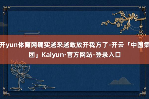 开yun体育网确实越来越敢放开我方了-开云「中国集团」Kaiyun·官方网站-登录入口