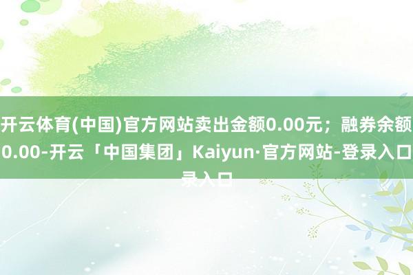 开云体育(中国)官方网站卖出金额0.00元；融券余额0.00-开云「中国集团」Kaiyun·官方网站-登录入口