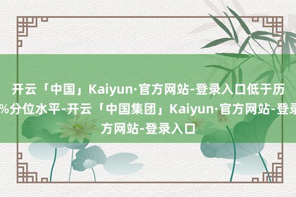 开云「中国」Kaiyun·官方网站-登录入口低于历史10%分位水平-开云「中国集团」Kaiyun·官方网站-登录入口