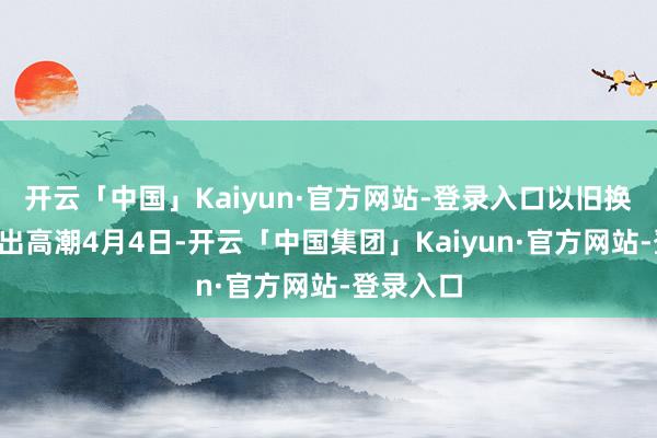 开云「中国」Kaiyun·官方网站-登录入口以旧换新“换”出高潮4月4日-开云「中国集团」Kaiyun·官方网站-登录入口