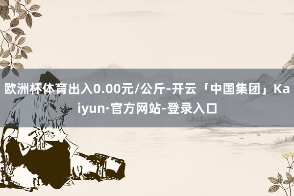 欧洲杯体育出入0.00元/公斤-开云「中国集团」Kaiyun·官方网站-登录入口