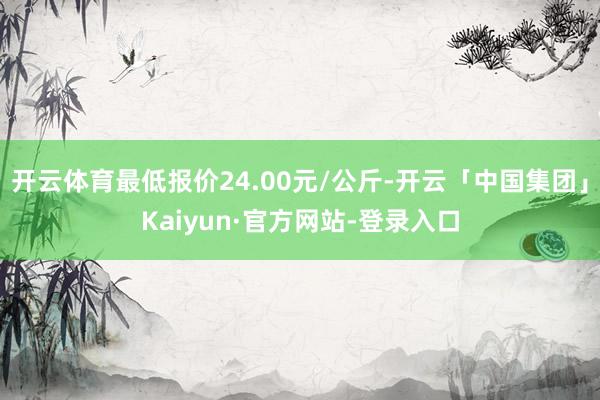 开云体育最低报价24.00元/公斤-开云「中国集团」Kaiyun·官方网站-登录入口