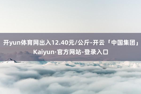 开yun体育网出入12.40元/公斤-开云「中国集团」Kaiyun·官方网站-登录入口