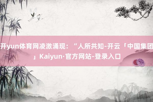 开yun体育网凌激涌现：“人所共知-开云「中国集团」Kaiyun·官方网站-登录入口