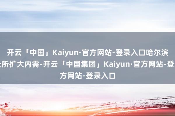 开云「中国」Kaiyun·官方网站-登录入口哈尔滨将全处所扩大内需-开云「中国集团」Kaiyun·官方网站-登录入口
