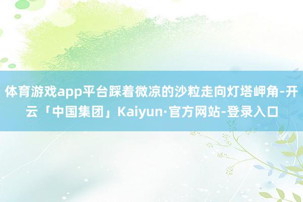 体育游戏app平台踩着微凉的沙粒走向灯塔岬角-开云「中国集团」Kaiyun·官方网站-登录入口