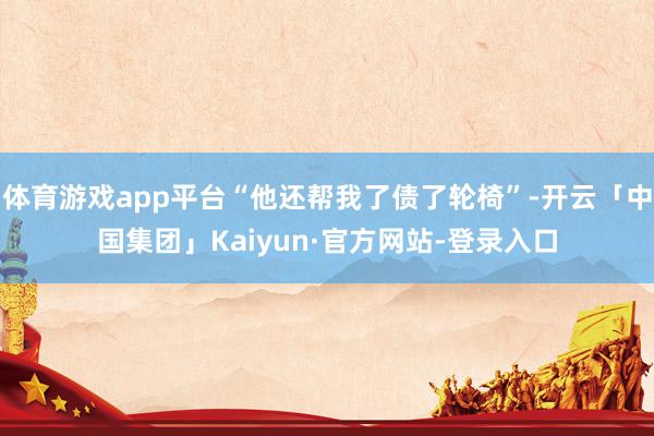 体育游戏app平台“他还帮我了债了轮椅”-开云「中国集团」Kaiyun·官方网站-登录入口