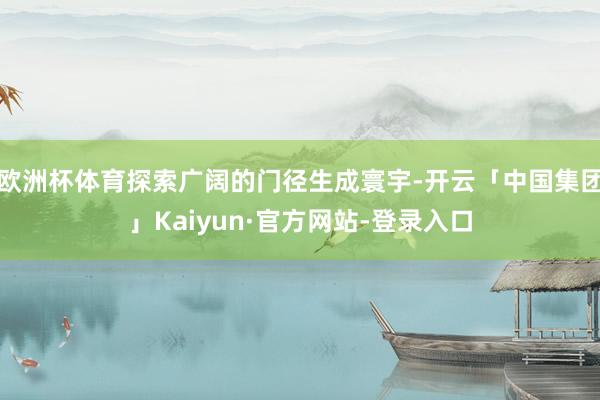 欧洲杯体育探索广阔的门径生成寰宇-开云「中国集团」Kaiyun·官方网站-登录入口