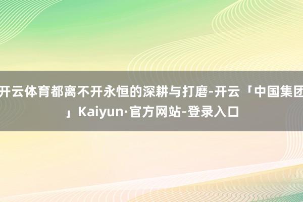 开云体育都离不开永恒的深耕与打磨-开云「中国集团」Kaiyun·官方网站-登录入口