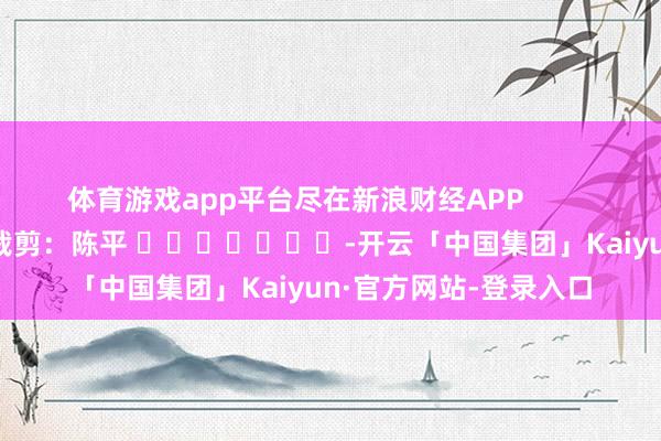 体育游戏app平台尽在新浪财经APP            						拖累裁剪：陈平 							-开云「中国集团」Kaiyun·官方网站-登录入口