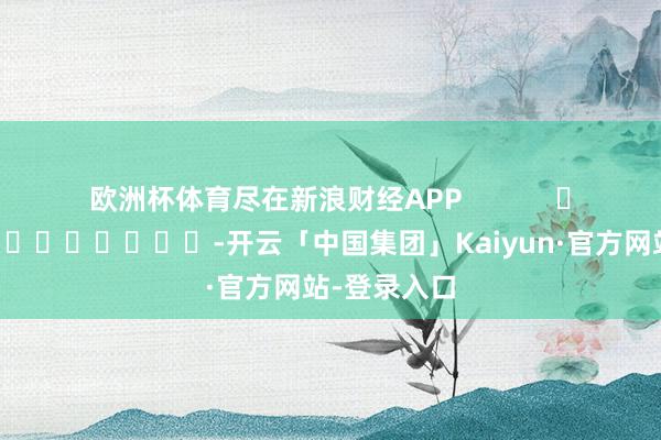 欧洲杯体育尽在新浪财经APP            													-开云「中国集团」Kaiyun·官方网站-登录入口