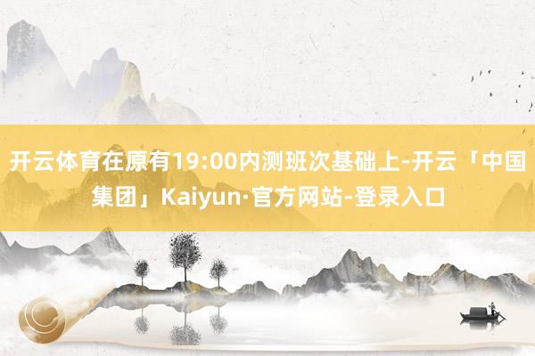 开云体育在原有19:00内测班次基础上-开云「中国集团」Kaiyun·官方网站-登录入口