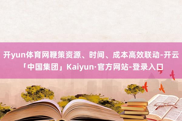 开yun体育网鞭策资源、时间、成本高效联动-开云「中国集团」Kaiyun·官方网站-登录入口