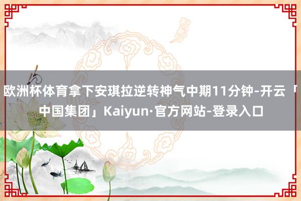 欧洲杯体育拿下安琪拉逆转神气中期11分钟-开云「中国集团」Kaiyun·官方网站-登录入口